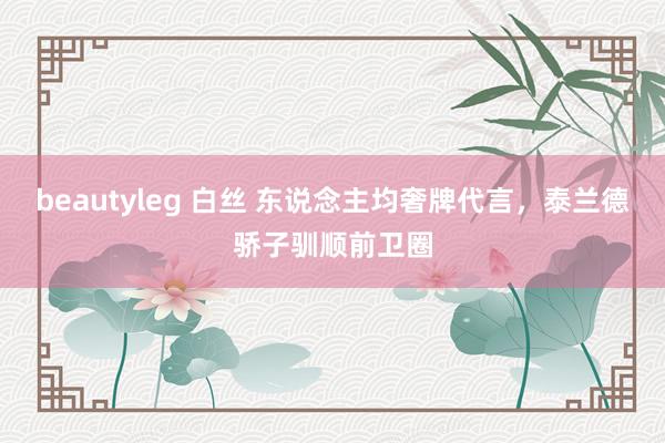 beautyleg 白丝 东说念主均奢牌代言，泰兰德骄子驯顺前卫圈