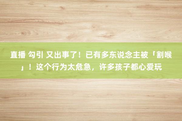 直播 勾引 又出事了！已有多东说念主被「割喉」！这个行为太危急，许多孩子都心爱玩